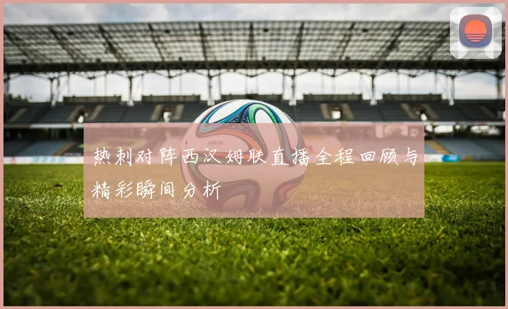 热刺对阵西汉姆联直播全程回顾与精彩瞬间分析