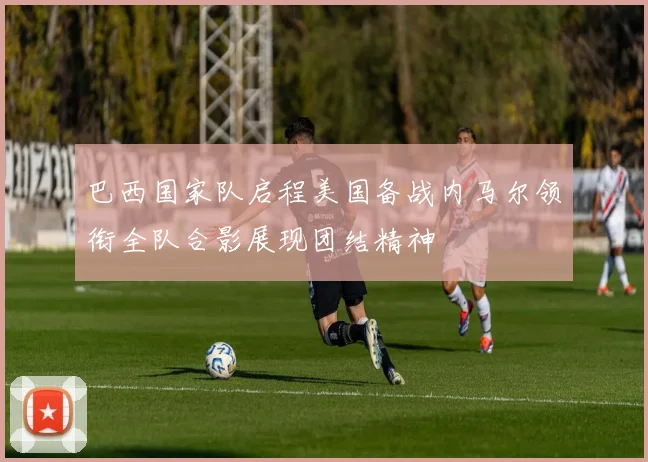 巴西国家队启程美国备战内马尔领衔全队合影展现团结精神
