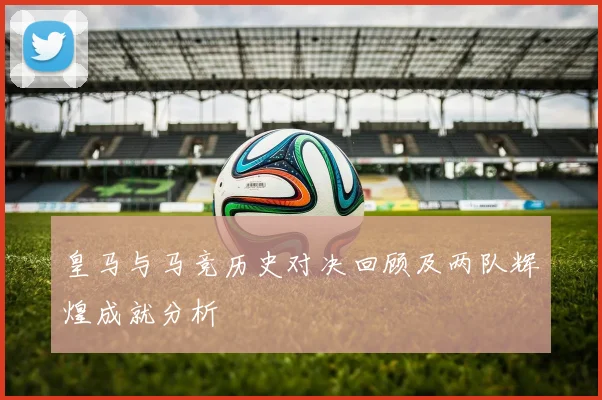 皇马与马竞历史对决回顾及两队辉煌成就分析