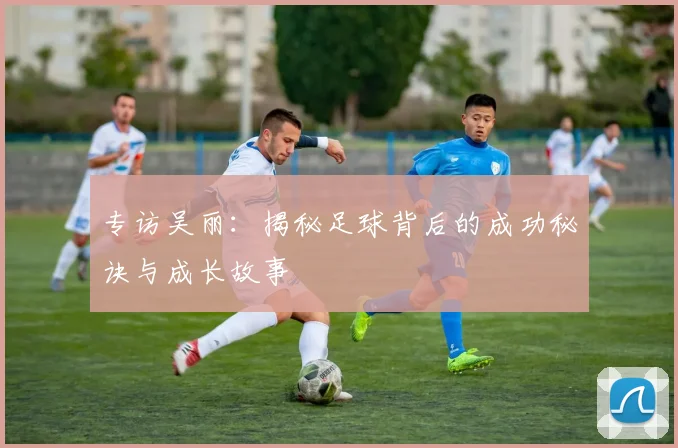 专访吴丽：揭秘足球背后的成功秘诀与成长故事