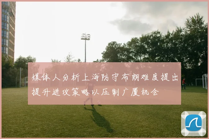 媒体人分析上海防守布朗难度提出提升进攻策略以压制广厦机会