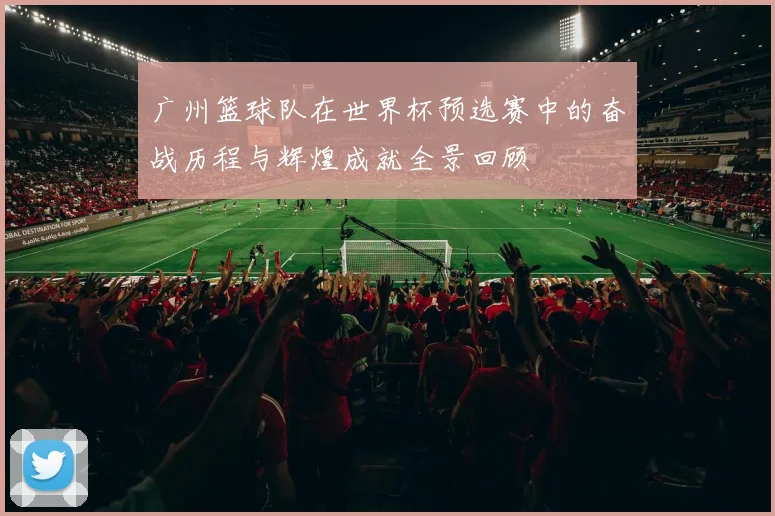广州篮球队在世界杯预选赛中的奋战历程与辉煌成就全景回顾
