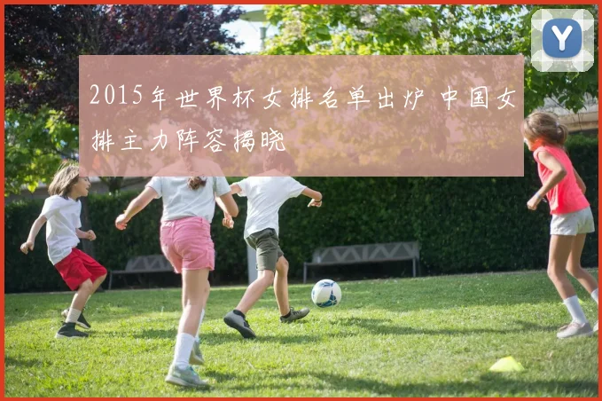 2015年世界杯女排名单出炉 中国女排主力阵容揭晓
