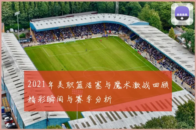 2021年美职篮活塞与魔术激战回顾精彩瞬间与赛季分析