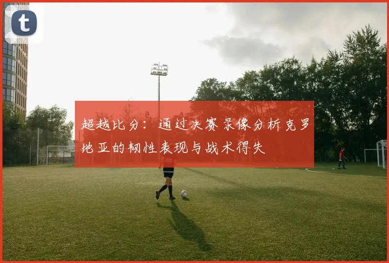 超越比分：通过决赛录像分析克罗地亚的韧性表现与战术得失