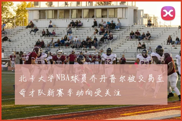 北卡大学NBA球员乔丹普尔被交易至奇才队新赛季动向受关注